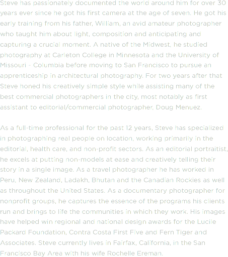 Steve has passionately documented the world around him for over 30 years ever since he got his first camera at the age of seven. He got his early training from his father, William, an avid amateur photographer who taught him about light, composition and anticipating and capturing a crucial moment. A native of the Midwest, he studied photography at Carleton College in Minnesota and the University of Missouri - Columbia before moving to San Francisco to pursue an apprenticeship in architectural photography. For two years after that Steve honed his creatively simple style while assisting many of the best commercial photographers in the city, most notably as first assistant to editorial/commercial photographer, Doug Menuez. As a full-time professional for the past 12 years, Steve has specialized in photographing real people on location, working primarily in the editorial, health care, and non-profit sectors. As an editorial portraitist, he excels at putting non-models at ease and creatively telling their story in a single image. As a travel photographer he has worked in Peru, New Zealand, Ladakh, Bhutan and the Canadian Rockies as well as throughout the United States. As a documentary photographer for nonprofit groups, he captures the essence of the programs his clients run and brings to life the communities in which they work. His images have helped win regional and national design awards for the Lucile Packard Foundation, Contra Costa First Five and Fern Tiger and Associates. Steve currently lives in Fairfax, California, in the San Francisco Bay Area with his wife Rochelle Ereman. 